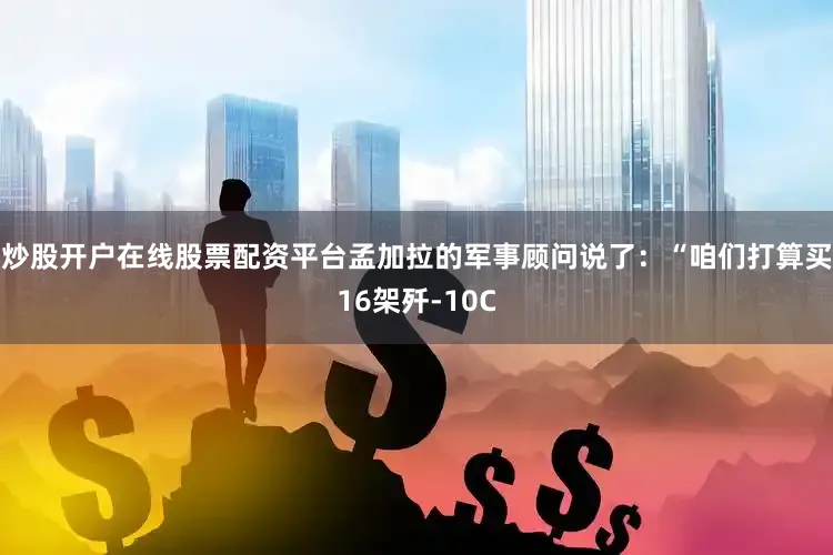 炒股开户在线股票配资平台孟加拉的军事顾问说了：“咱们打算买16架歼-10C