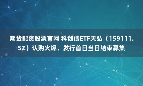 期货配资股票官网 科创债ETF天弘（159111.SZ）认购火爆，发行首日当日结束募集