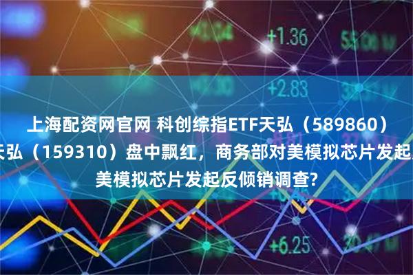 上海配资网官网 科创综指ETF天弘（589860）、芯片ETF天弘（159310）盘中飘红，商务部对美模拟芯片发起反倾销调查?