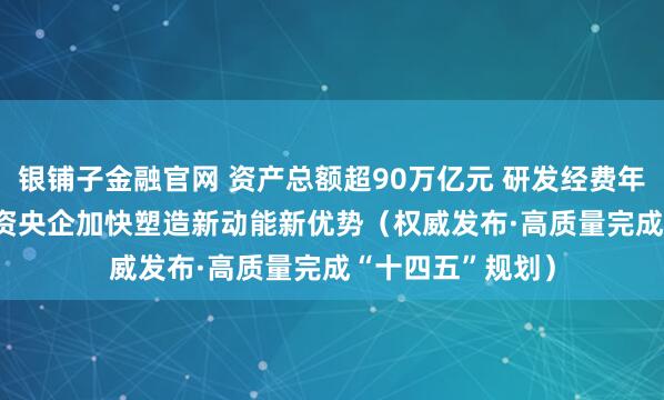 银铺子金融官网 资产总额超90万亿元 研发经费年均增长6.5% 国资央企加快塑造新动能新优势（权威发布·高质量完成“十四五”规划）
