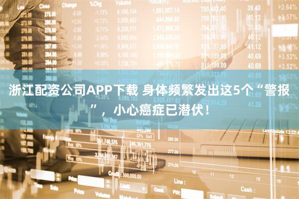 浙江配资公司APP下载 身体频繁发出这5个“警报”，小心癌症已潜伏！