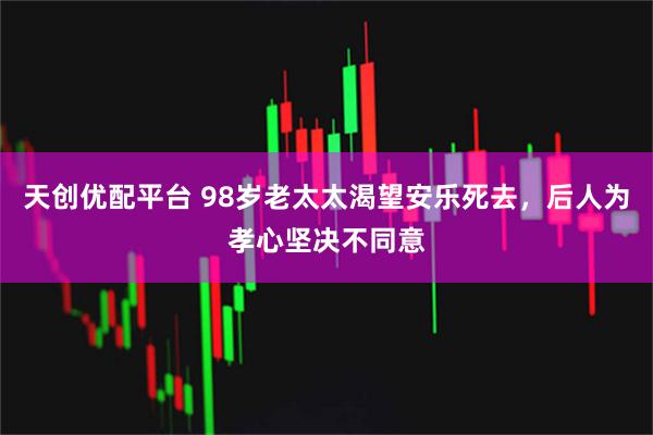 天创优配平台 98岁老太太渴望安乐死去,后人为孝心坚决不同意