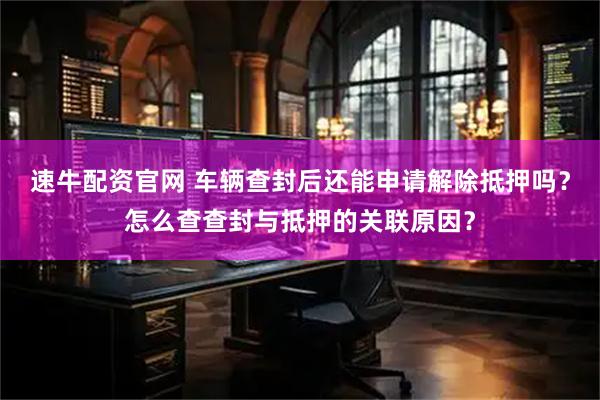 速牛配资官网 车辆查封后还能申请解除抵押吗？怎么查查封与抵押的关联原因？