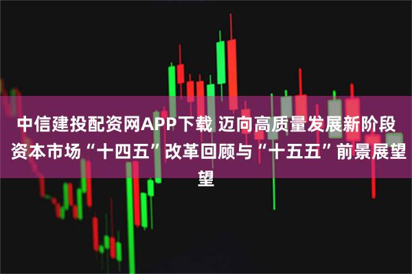中信建投配资网APP下载 迈向高质量发展新阶段 资本市场“十四五”改革回顾与“十五五”前景展望