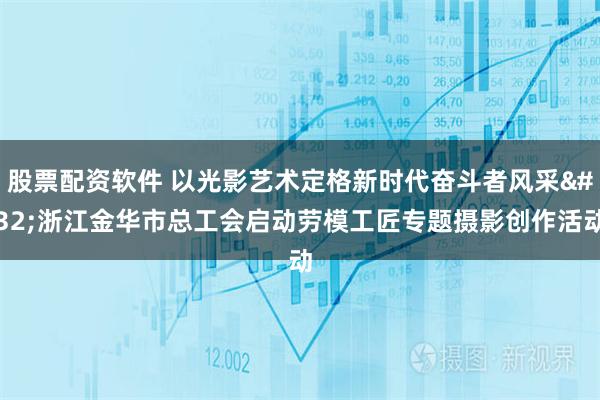股票配资软件 以光影艺术定格新时代奋斗者风采 浙江金华市总工会启动劳模工匠专题摄影创作活动