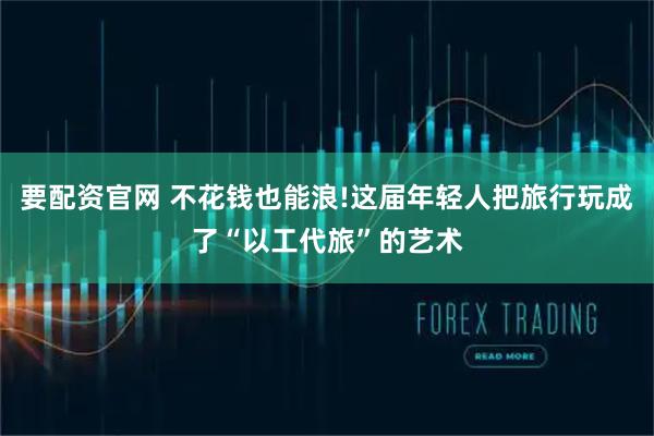 要配资官网 不花钱也能浪!这届年轻人把旅行玩成了“以工代旅”的艺术