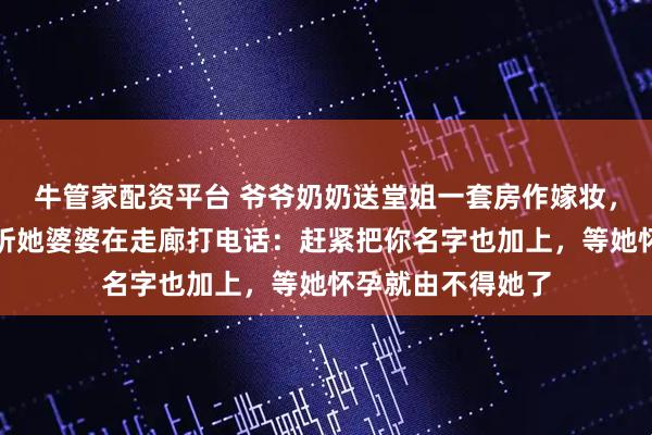 牛管家配资平台 爷爷奶奶送堂姐一套房作嫁妆，婚前体检出来，听她婆婆在走廊打电话：赶紧把你名字也加上，等她怀孕就由不得她了
