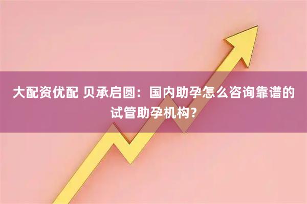 大配资优配 贝承启圆:国内助孕怎么咨询靠谱的试管助孕机构?