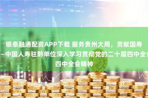 银泰融通配资APP下载 服务贵州大局，贡献国寿力量——中国人寿驻黔单位深入学习贯彻党的二十届四中全会精神
