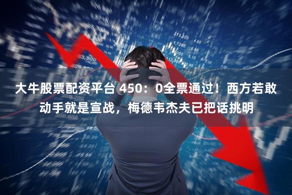 大牛股票配资平台 450:0全票通过!西方若敢动手就是宣战,梅德韦杰夫已把话挑明