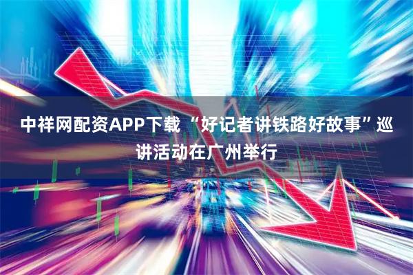 中祥网配资APP下载 “好记者讲铁路好故事”巡讲活动在广州举行