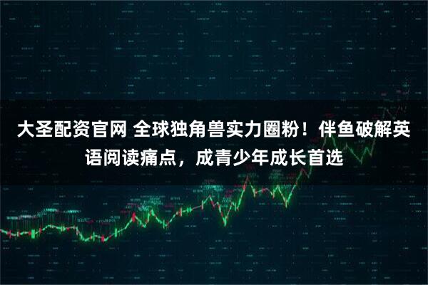 大圣配资官网 全球独角兽实力圈粉！伴鱼破解英语阅读痛点，成青少年成长首选