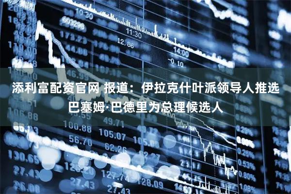 添利富配资官网 报道：伊拉克什叶派领导人推选巴塞姆·巴德里为总理候选人