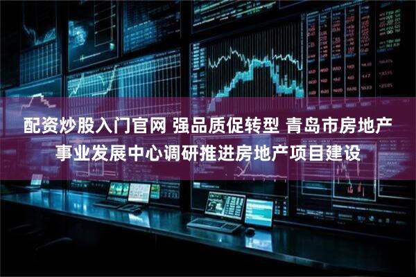 配资炒股入门官网 强品质促转型 青岛市房地产事业发展中心调研推进房地产项目建设