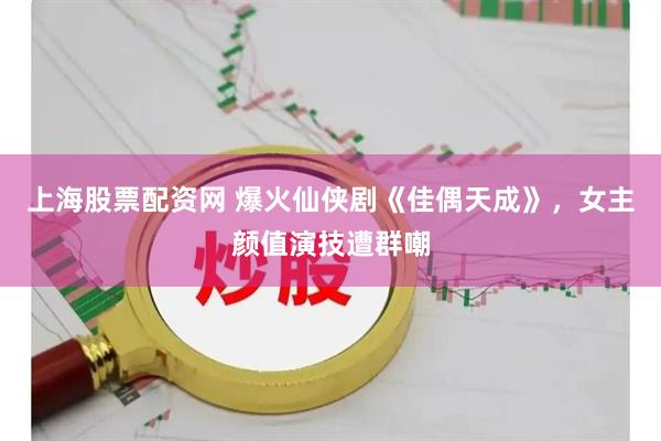 上海股票配资网 爆火仙侠剧《佳偶天成》，女主颜值演技遭群嘲