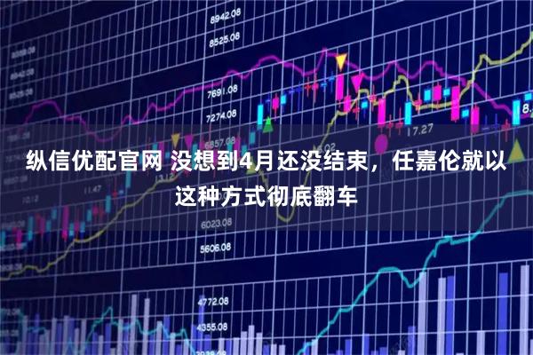 纵信优配官网 没想到4月还没结束，任嘉伦就以这种方式彻底翻车
