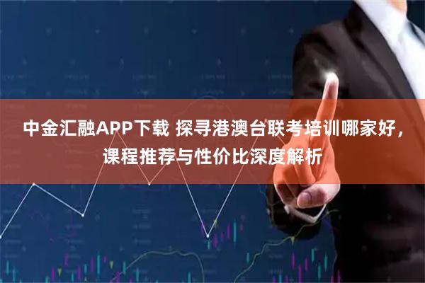 中金汇融APP下载 探寻港澳台联考培训哪家好，课程推荐与性价比深度解析