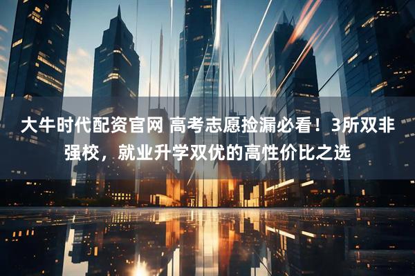 大牛时代配资官网 高考志愿捡漏必看！3所双非强校，就业升学双优的高性价比之选