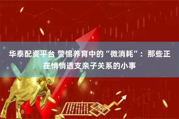 华泰配资平台 警惕养育中的“微消耗”：那些正在悄悄透支亲子关系的小事