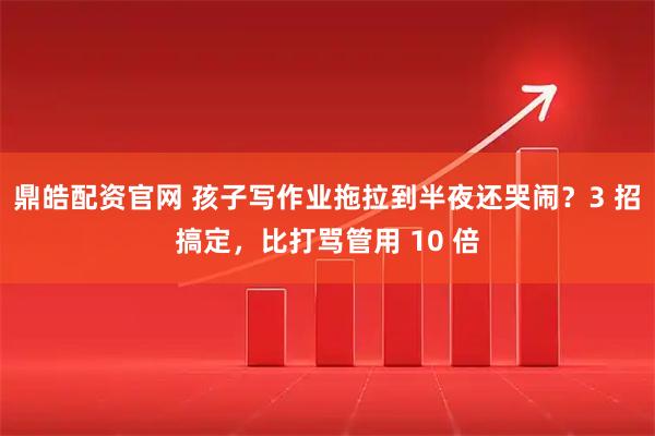 鼎皓配资官网 孩子写作业拖拉到半夜还哭闹？3 招搞定，比打骂管用 10 倍