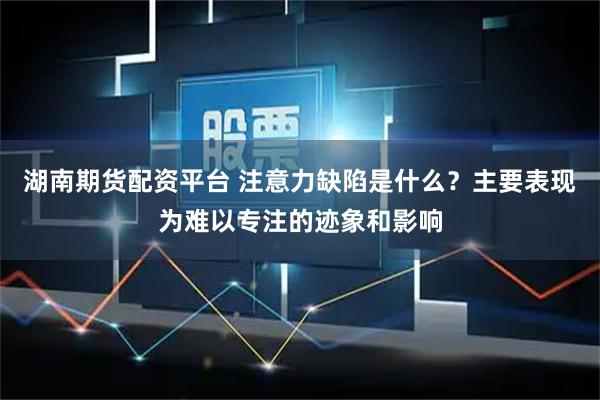 湖南期货配资平台 注意力缺陷是什么？主要表现为难以专注的迹象和影响