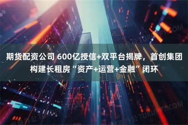 期货配资公司 600亿授信+双平台揭牌，首创集团构建长租房“资产+运营+金融”闭环