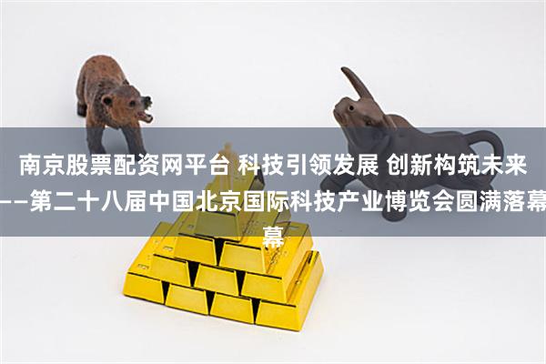 南京股票配资网平台 科技引领发展 创新构筑未来——第二十八届中国北京国际科技产业博览会圆满落幕
