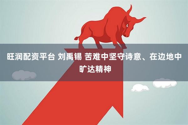 旺润配资平台 刘禹锡 苦难中坚守诗意、在边地中 旷达精神