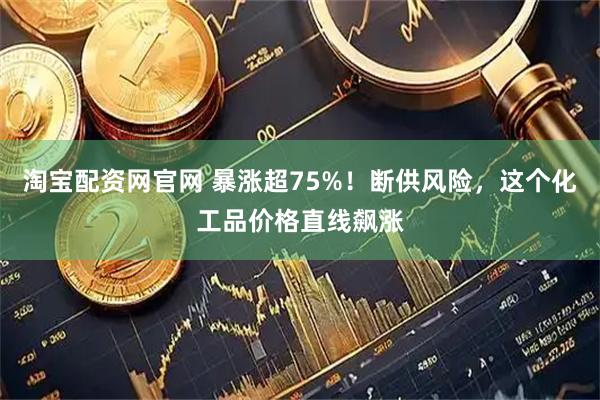 淘宝配资网官网 暴涨超75%！断供风险，这个化工品价格直线飙涨