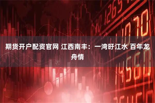 期货开户配资官网 江西南丰：一湾旴江水 百年龙舟情