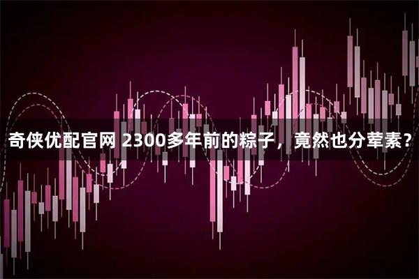 奇侠优配官网 2300多年前的粽子，竟然也分荤素？