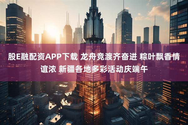 股E融配资APP下载 龙舟竞渡齐奋进 粽叶飘香情谊浓 新疆各地多彩活动庆端午