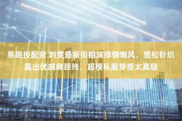 易跟投配资 刘雯最新街拍演绎慵懒风,宽松针织露出优越肩颈线,超模私服穿搭太高级