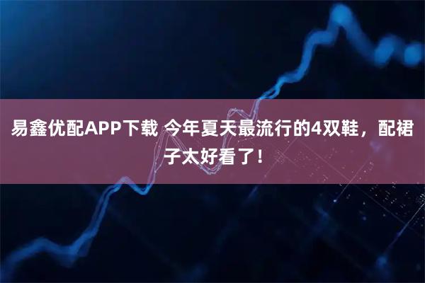易鑫优配APP下载 今年夏天最流行的4双鞋,配裙子太好看了!