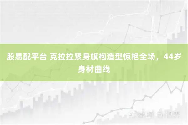股易配平台 克拉拉紧身旗袍造型惊艳全场,44岁身材曲线