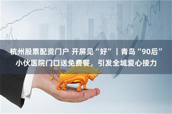 杭州股票配资门户 开屏见“好”|青岛“90后”小伙医院门口送免费餐,引发全城爱心接力