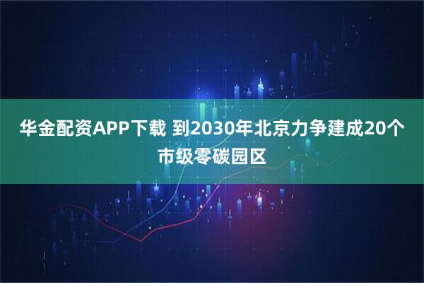 华金配资APP下载 到2030年北京力争建成20个市级零碳园区